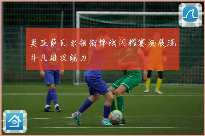 奥亚萨瓦尔领衔锋线闪耀赛场展现非凡进攻能力