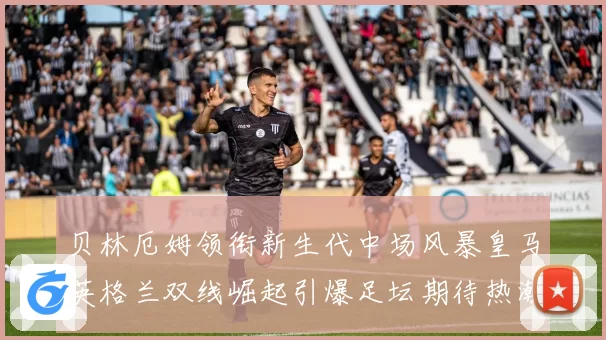 贝林厄姆领衔新生代中场风暴皇马英格兰双线崛起引爆足坛期待热潮