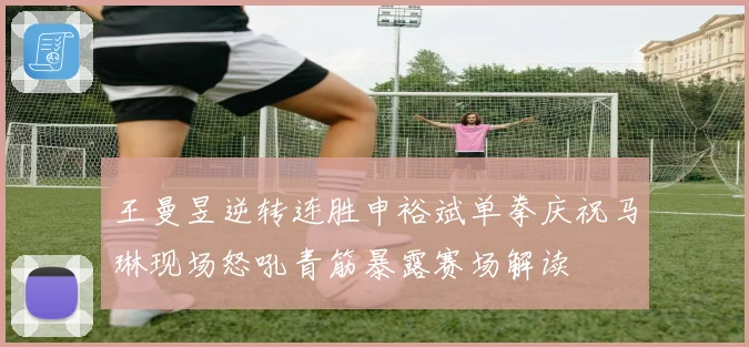 王曼昱逆转连胜申裕斌单拳庆祝马琳现场怒吼青筋暴露赛场解读