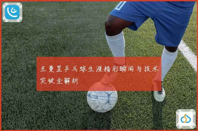 王曼昱乒乓球生涯精彩瞬间与技术突破全解析