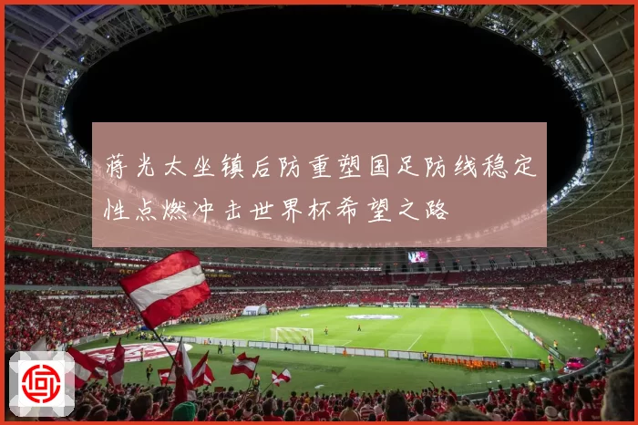 蒋光太坐镇后防重塑国足防线稳定性点燃冲击世界杯希望之路