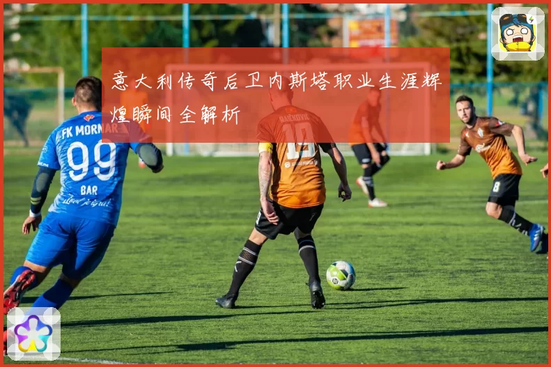 意大利传奇后卫内斯塔职业生涯辉煌瞬间全解析