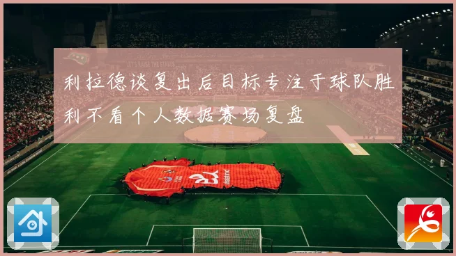 利拉德谈复出后目标专注于球队胜利不看个人数据赛场复盘
