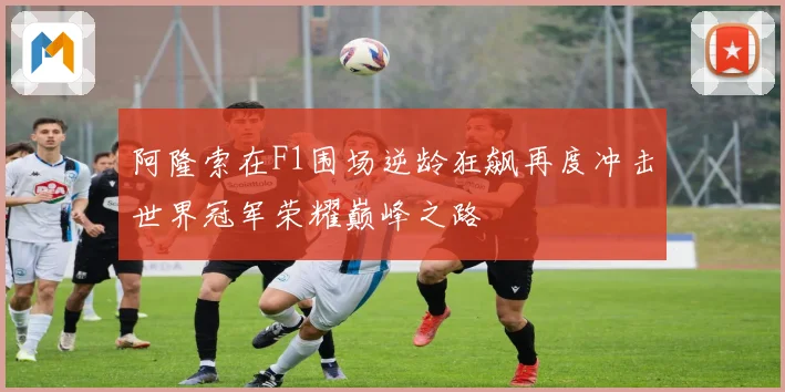 阿隆索在F1围场逆龄狂飙再度冲击世界冠军荣耀巅峰之路