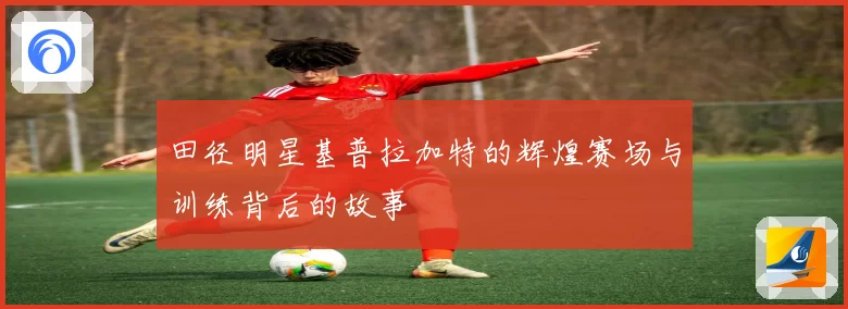 田径明星基普拉加特的辉煌赛场与训练背后的故事