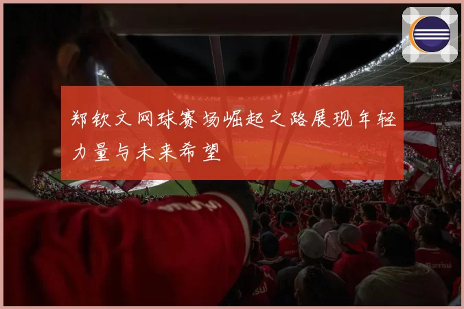 郑钦文网球赛场崛起之路展现年轻力量与未来希望