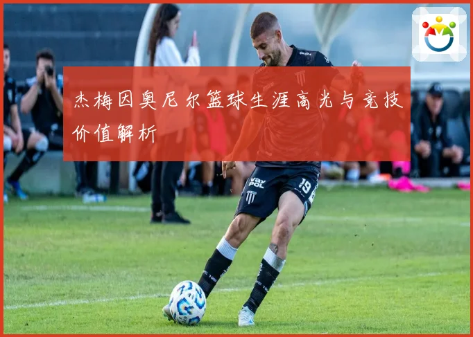 杰梅因奥尼尔篮球生涯高光与竞技价值解析