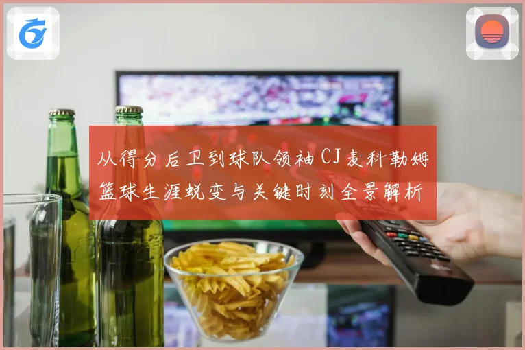 从得分后卫到球队领袖 CJ麦科勒姆篮球生涯蜕变与关键时刻全景解析