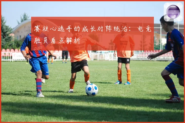 赛核心选手的成长对阵统治：电竞胜负看点解析