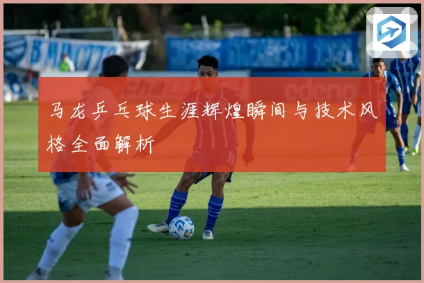 马龙乒乓球生涯辉煌瞬间与技术风格全面解析