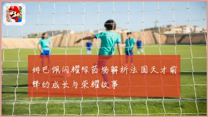姆巴佩闪耀绿茵场解析法国天才前锋的成长与荣耀故事