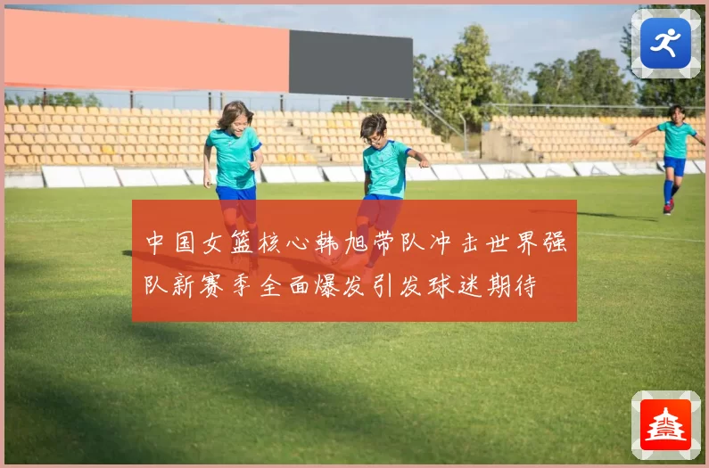 中国女篮核心韩旭带队冲击世界强队新赛季全面爆发引发球迷期待