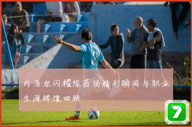 内马尔闪耀绿茵场精彩瞬间与职业生涯辉煌回顾