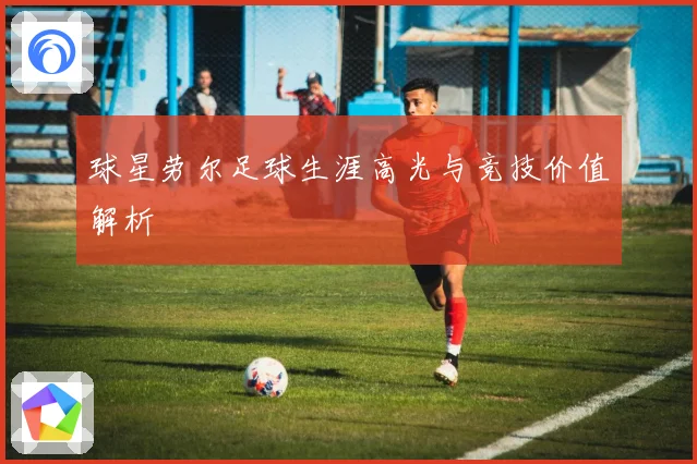 球星劳尔足球生涯高光与竞技价值解析