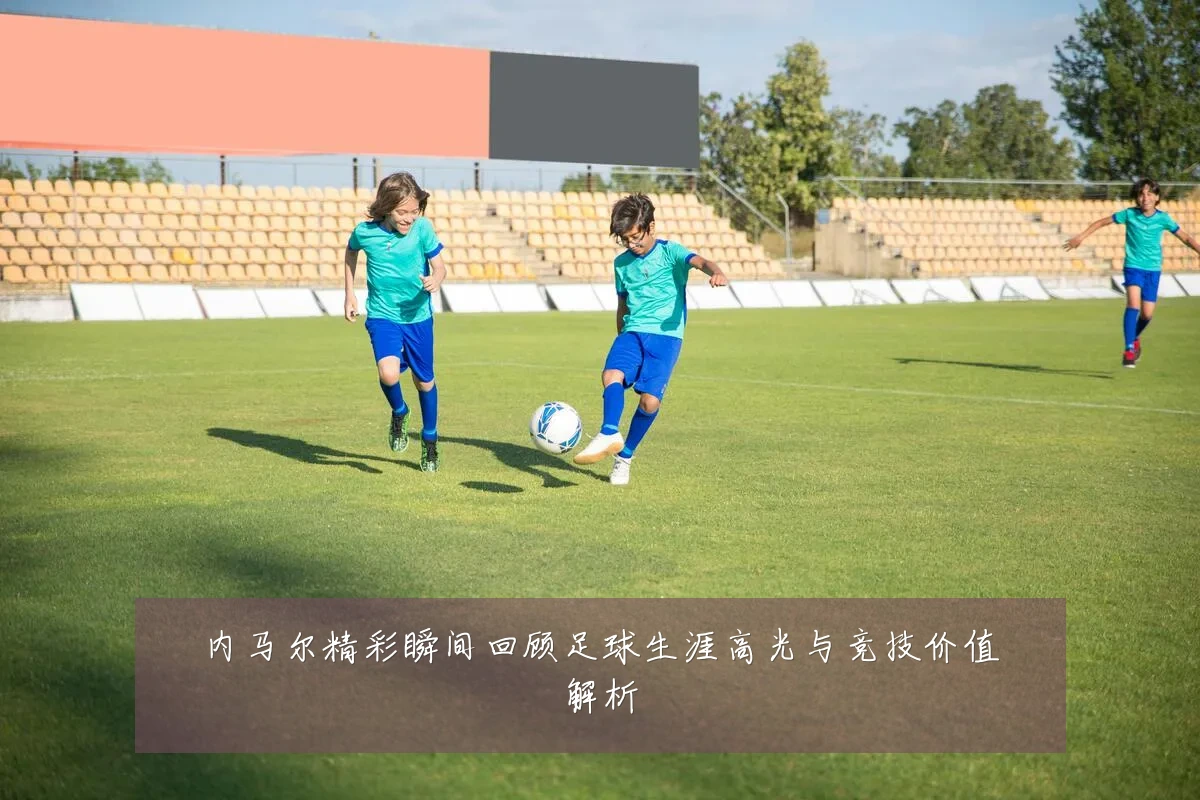 内马尔精彩瞬间回顾足球生涯高光与竞技价值解析